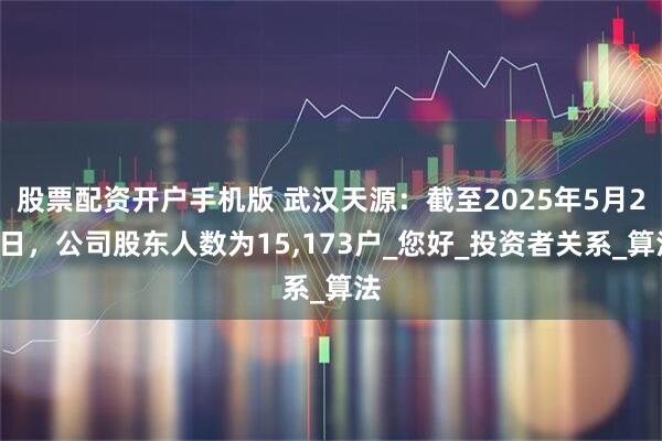 股票配资开户手机版 武汉天源：截至2025年5月20日，公司股东人数为15,173户_您好_投资者关系_算法