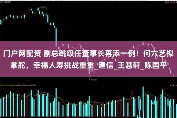 门户网配资 副总跳级任董事长再添一例！何六艺拟掌舵，幸福人寿挑战重重_建信_王慧轩_陈国平