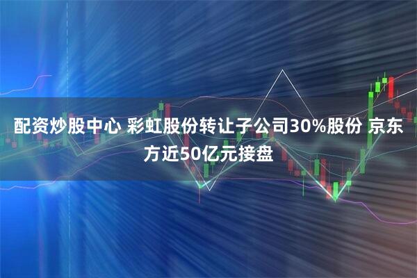 配资炒股中心 彩虹股份转让子公司30%股份 京东方近50亿元接盘