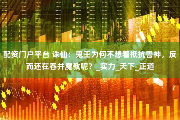 配资门户平台 诛仙：鬼王为何不想着抵抗兽神，反而还在吞并魔教呢？_实力_天下_正道