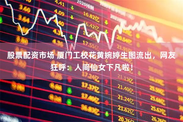 股票配资市场 厦门工校花黄婉婷生图流出，网友狂呼：人间仙女下凡啦！
