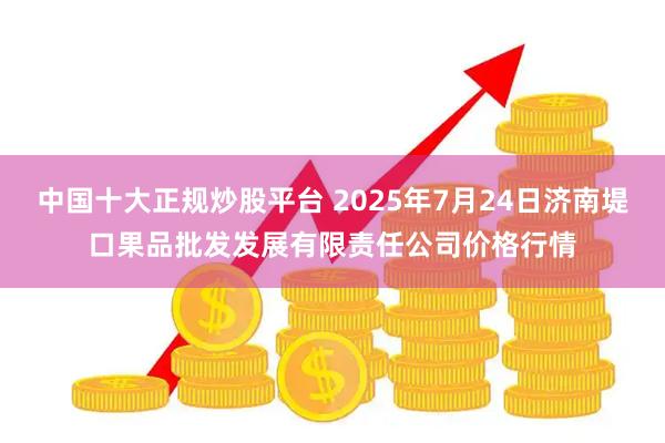 中国十大正规炒股平台 2025年7月24日济南堤口果品批发发展有限责任公司价格行情