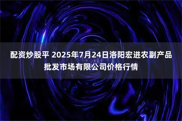 配资炒股平 2025年7月24日洛阳宏进农副产品批发市场有限公司价格行情