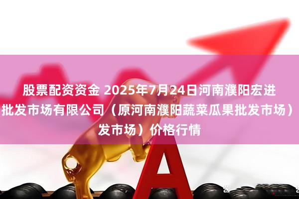 股票配资资金 2025年7月24日河南濮阳宏进农副产品批发市场有限公司（原河南濮阳蔬菜瓜果批发市场）价格行情