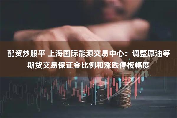 配资炒股平 上海国际能源交易中心：调整原油等期货交易保证金比例和涨跌停板幅度