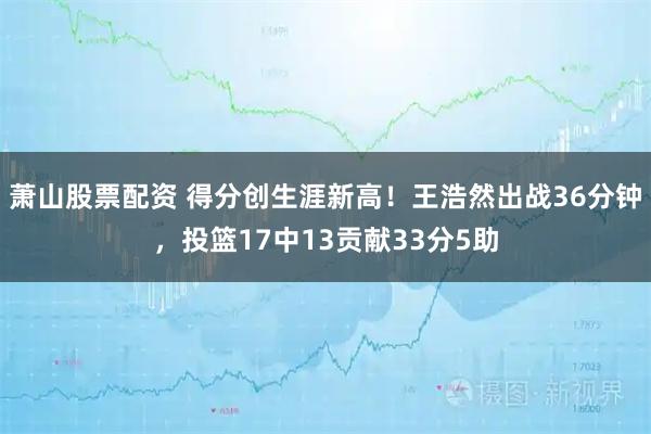 萧山股票配资 得分创生涯新高！王浩然出战36分钟，投篮17中13贡献33分5助