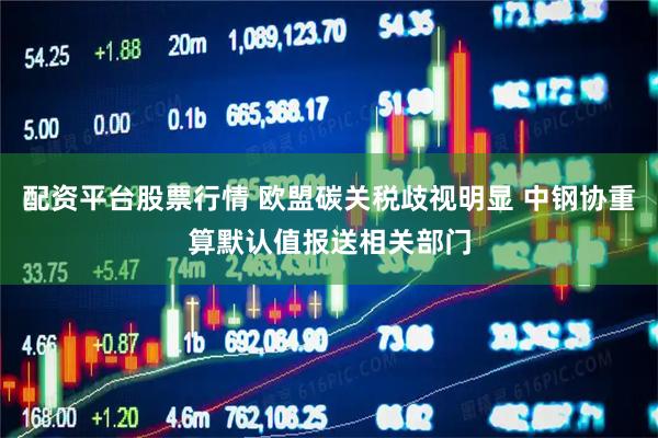 配资平台股票行情 欧盟碳关税歧视明显 中钢协重算默认值报送相关部门