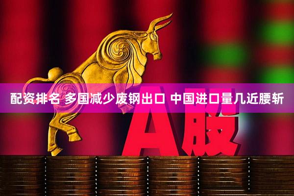 配资排名 多国减少废钢出口 中国进口量几近腰斩