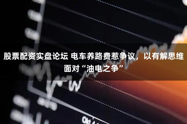 股票配资实盘论坛 电车养路费惹争议，以有解思维面对“油电之争”