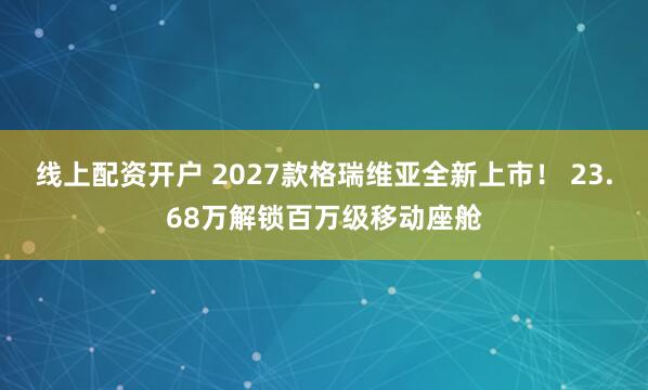 线上配资开户 2027款格瑞维亚全新上市！ 23.68万解锁百万级移动座舱