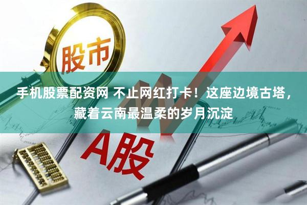 手机股票配资网 不止网红打卡！这座边境古塔，藏着云南最温柔的岁月沉淀